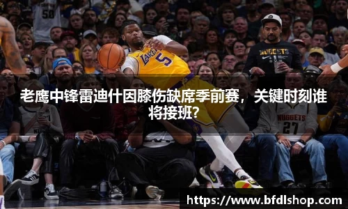 老鹰中锋雷迪什因膝伤缺席季前赛，关键时刻谁将接班？